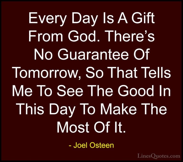 Joel Osteen Quotes (304) - Every Day Is A Gift From God. There's ... - QuotesEvery Day Is A Gift From God. There's No Guarantee Of Tomorrow, So That Tells Me To See The Good In This Day To Make The Most Of It.