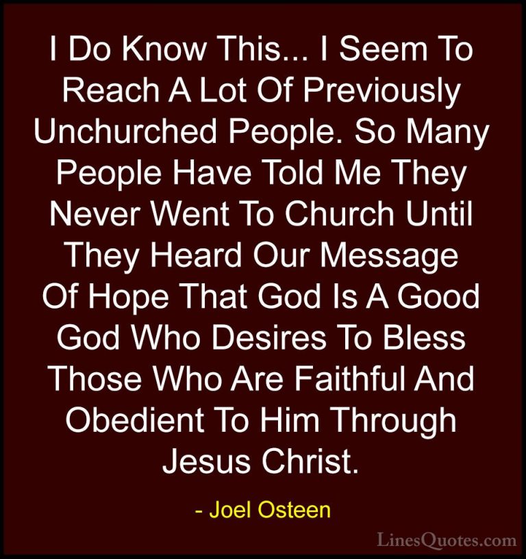 Joel Osteen Quotes (305) - I Do Know This... I Seem To Reach A Lo... - QuotesI Do Know This... I Seem To Reach A Lot Of Previously Unchurched People. So Many People Have Told Me They Never Went To Church Until They Heard Our Message Of Hope That God Is A Good God Who Desires To Bless Those Who Are Faithful And Obedient To Him Through Jesus Christ.