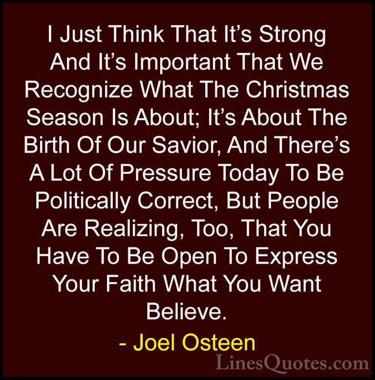 Joel Osteen Quotes (315) - I Just Think That It's Strong And It's... - QuotesI Just Think That It's Strong And It's Important That We Recognize What The Christmas Season Is About; It's About The Birth Of Our Savior, And There's A Lot Of Pressure Today To Be Politically Correct, But People Are Realizing, Too, That You Have To Be Open To Express Your Faith What You Want Believe.