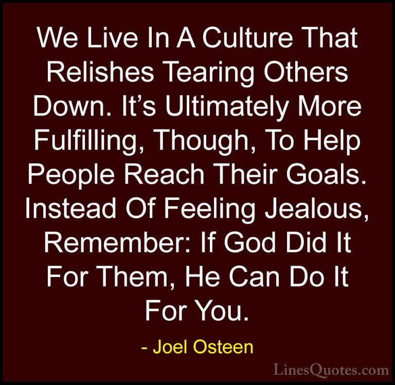 Joel Osteen Quotes (317) - We Live In A Culture That Relishes Tea... - QuotesWe Live In A Culture That Relishes Tearing Others Down. It's Ultimately More Fulfilling, Though, To Help People Reach Their Goals. Instead Of Feeling Jealous, Remember: If God Did It For Them, He Can Do It For You.