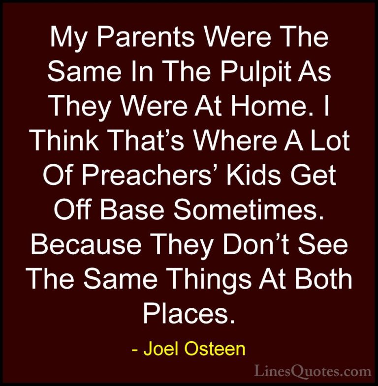 Joel Osteen Quotes (341) - My Parents Were The Same In The Pulpit... - QuotesMy Parents Were The Same In The Pulpit As They Were At Home. I Think That's Where A Lot Of Preachers' Kids Get Off Base Sometimes. Because They Don't See The Same Things At Both Places.