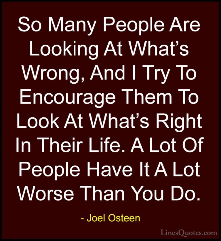 Joel Osteen Quotes (351) - So Many People Are Looking At What's W... - QuotesSo Many People Are Looking At What's Wrong, And I Try To Encourage Them To Look At What's Right In Their Life. A Lot Of People Have It A Lot Worse Than You Do.