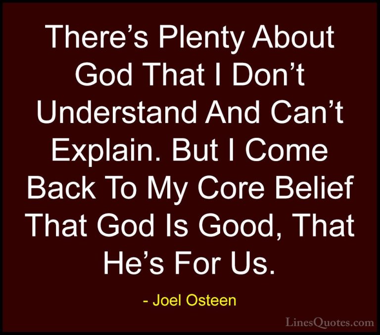 Joel Osteen Quotes (413) - There's Plenty About God That I Don't ... - QuotesThere's Plenty About God That I Don't Understand And Can't Explain. But I Come Back To My Core Belief That God Is Good, That He's For Us.