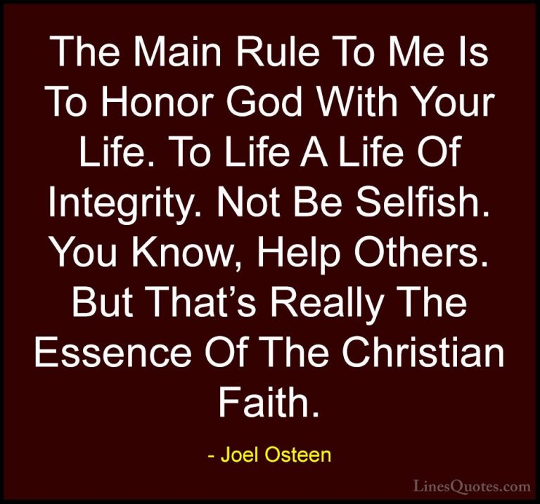 Joel Osteen Quotes (67) - The Main Rule To Me Is To Honor God Wit... - QuotesThe Main Rule To Me Is To Honor God With Your Life. To Life A Life Of Integrity. Not Be Selfish. You Know, Help Others. But That's Really The Essence Of The Christian Faith.