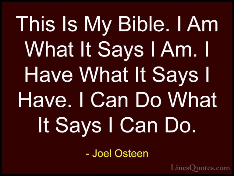 Joel Osteen Quotes (69) - This Is My Bible. I Am What It Says I A... - QuotesThis Is My Bible. I Am What It Says I Am. I Have What It Says I Have. I Can Do What It Says I Can Do.