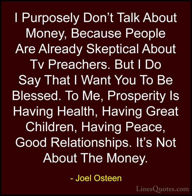 Joel Osteen Quotes (71) - I Purposely Don't Talk About Money, Bec... - QuotesI Purposely Don't Talk About Money, Because People Are Already Skeptical About Tv Preachers. But I Do Say That I Want You To Be Blessed. To Me, Prosperity Is Having Health, Having Great Children, Having Peace, Good Relationships. It's Not About The Money.