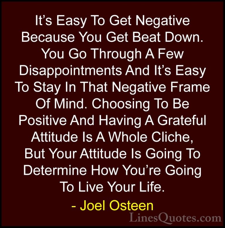Joel Osteen Quotes (73) - It's Easy To Get Negative Because You G... - QuotesIt's Easy To Get Negative Because You Get Beat Down. You Go Through A Few Disappointments And It's Easy To Stay In That Negative Frame Of Mind. Choosing To Be Positive And Having A Grateful Attitude Is A Whole Cliche, But Your Attitude Is Going To Determine How You're Going To Live Your Life.