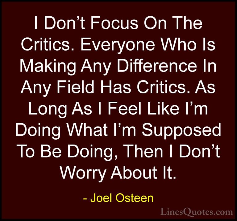 Joel Osteen Quotes (75) - I Don't Focus On The Critics. Everyone ... - QuotesI Don't Focus On The Critics. Everyone Who Is Making Any Difference In Any Field Has Critics. As Long As I Feel Like I'm Doing What I'm Supposed To Be Doing, Then I Don't Worry About It.