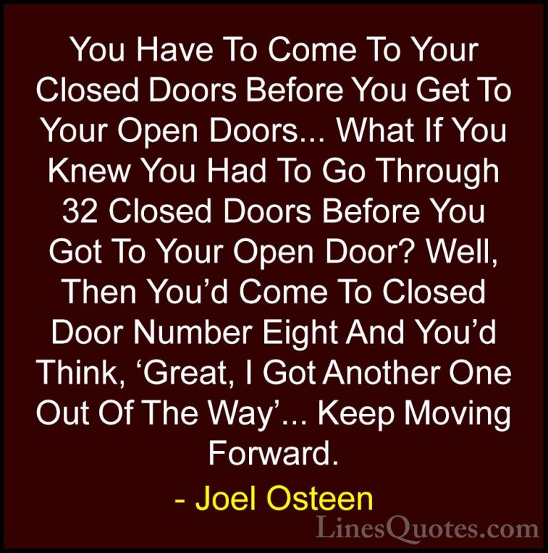 Joel Osteen Quotes (77) - You Have To Come To Your Closed Doors B... - QuotesYou Have To Come To Your Closed Doors Before You Get To Your Open Doors... What If You Knew You Had To Go Through 32 Closed Doors Before You Got To Your Open Door? Well, Then You'd Come To Closed Door Number Eight And You'd Think, 'Great, I Got Another One Out Of The Way'... Keep Moving Forward.