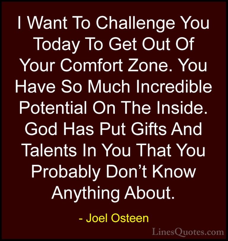 Joel Osteen Quotes (79) - I Want To Challenge You Today To Get Ou... - QuotesI Want To Challenge You Today To Get Out Of Your Comfort Zone. You Have So Much Incredible Potential On The Inside. God Has Put Gifts And Talents In You That You Probably Don't Know Anything About.