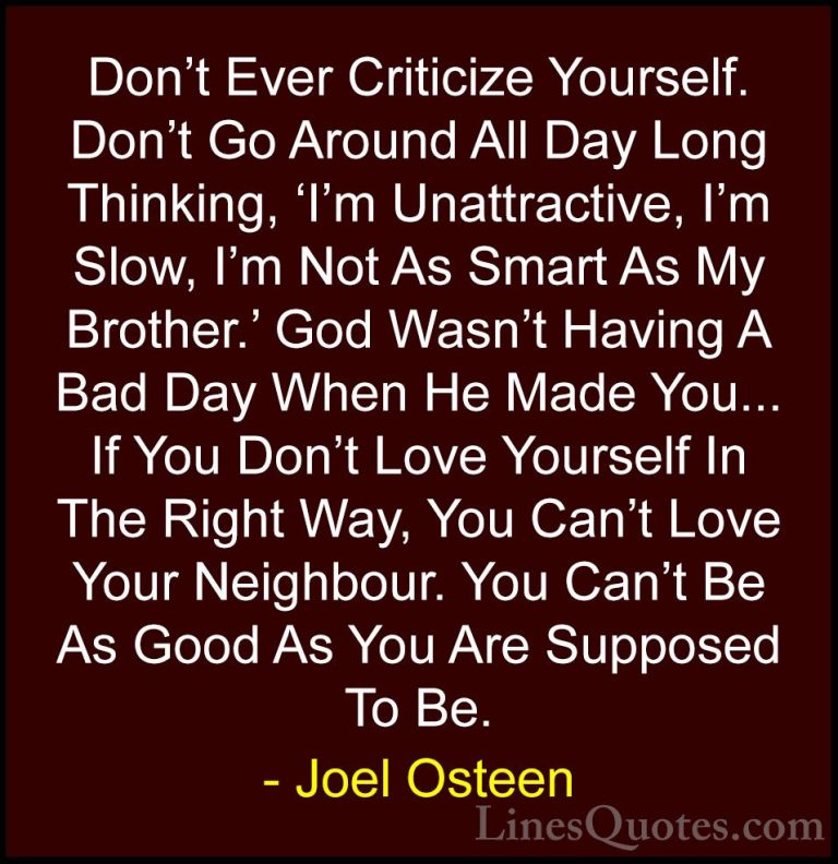 Joel Osteen Quotes (8) - Don't Ever Criticize Yourself. Don't Go ... - QuotesDon't Ever Criticize Yourself. Don't Go Around All Day Long Thinking, 'I'm Unattractive, I'm Slow, I'm Not As Smart As My Brother.' God Wasn't Having A Bad Day When He Made You... If You Don't Love Yourself In The Right Way, You Can't Love Your Neighbour. You Can't Be As Good As You Are Supposed To Be.