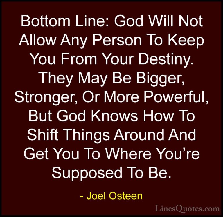 Joel Osteen Quotes (80) - Bottom Line: God Will Not Allow Any Per... - QuotesBottom Line: God Will Not Allow Any Person To Keep You From Your Destiny. They May Be Bigger, Stronger, Or More Powerful, But God Knows How To Shift Things Around And Get You To Where You're Supposed To Be.