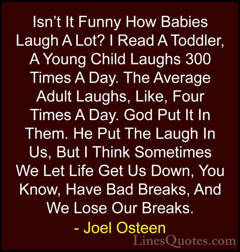 Joel Osteen Quotes (82) - Isn't It Funny How Babies Laugh A Lot? ... - QuotesIsn't It Funny How Babies Laugh A Lot? I Read A Toddler, A Young Child Laughs 300 Times A Day. The Average Adult Laughs, Like, Four Times A Day. God Put It In Them. He Put The Laugh In Us, But I Think Sometimes We Let Life Get Us Down, You Know, Have Bad Breaks, And We Lose Our Breaks.