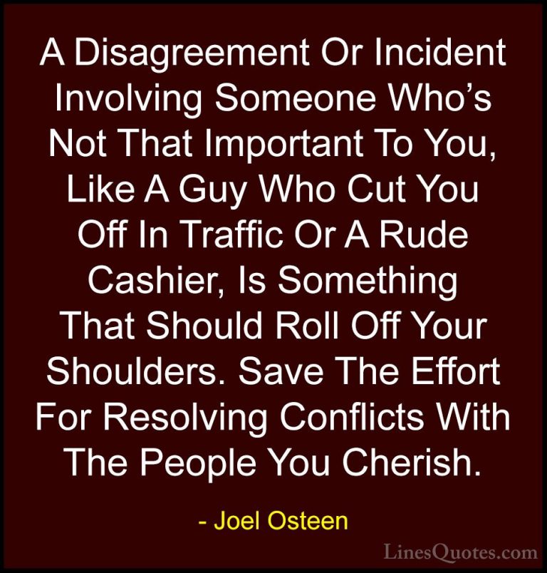 Joel Osteen Quotes (86) - A Disagreement Or Incident Involving So... - QuotesA Disagreement Or Incident Involving Someone Who's Not That Important To You, Like A Guy Who Cut You Off In Traffic Or A Rude Cashier, Is Something That Should Roll Off Your Shoulders. Save The Effort For Resolving Conflicts With The People You Cherish.