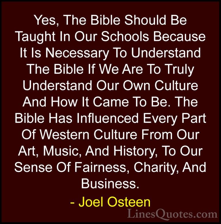 Joel Osteen Quotes (88) - Yes, The Bible Should Be Taught In Our ... - QuotesYes, The Bible Should Be Taught In Our Schools Because It Is Necessary To Understand The Bible If We Are To Truly Understand Our Own Culture And How It Came To Be. The Bible Has Influenced Every Part Of Western Culture From Our Art, Music, And History, To Our Sense Of Fairness, Charity, And Business.