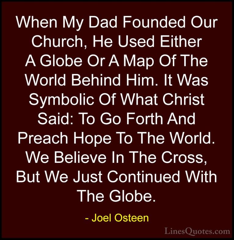 Joel Osteen Quotes (89) - When My Dad Founded Our Church, He Used... - QuotesWhen My Dad Founded Our Church, He Used Either A Globe Or A Map Of The World Behind Him. It Was Symbolic Of What Christ Said: To Go Forth And Preach Hope To The World. We Believe In The Cross, But We Just Continued With The Globe.