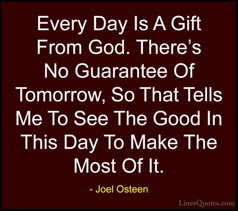 Joel Osteen Quotes (91) - Every Day Is A Gift From God. There's N... - QuotesEvery Day Is A Gift From God. There's No Guarantee Of Tomorrow, So That Tells Me To See The Good In This Day To Make The Most Of It.