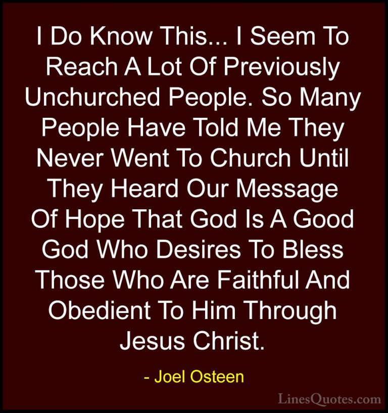 Joel Osteen Quotes (92) - I Do Know This... I Seem To Reach A Lot... - QuotesI Do Know This... I Seem To Reach A Lot Of Previously Unchurched People. So Many People Have Told Me They Never Went To Church Until They Heard Our Message Of Hope That God Is A Good God Who Desires To Bless Those Who Are Faithful And Obedient To Him Through Jesus Christ.