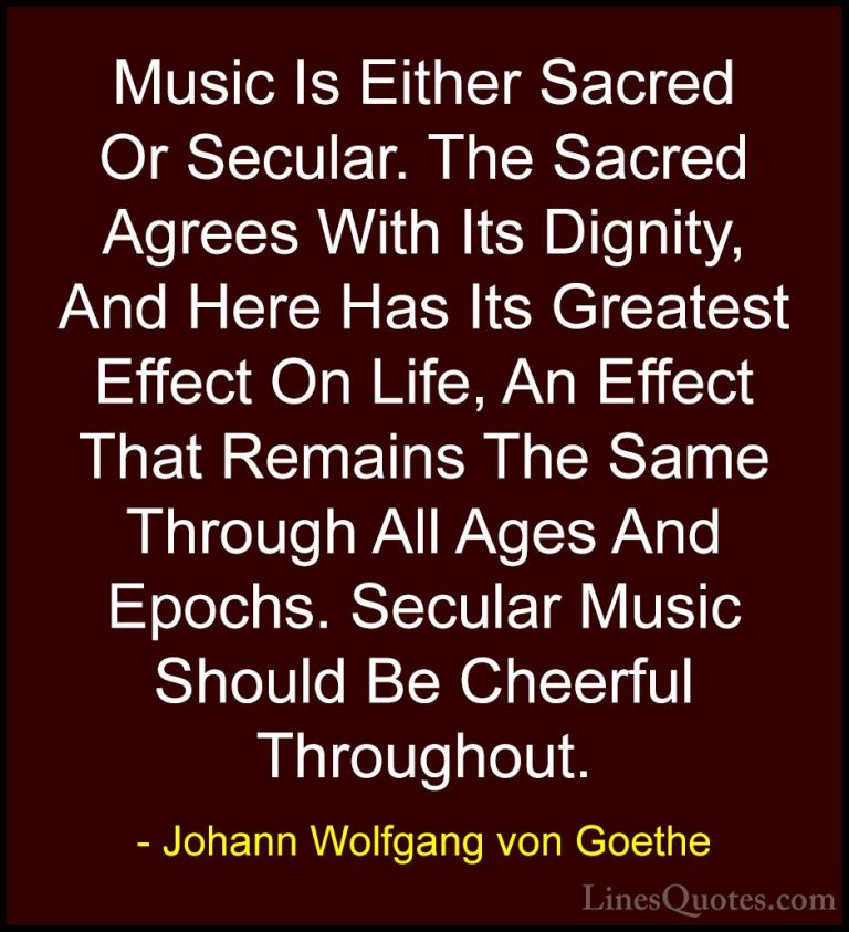 Johann Wolfgang von Goethe Quotes (138) - Music Is Either Sacred ... - QuotesMusic Is Either Sacred Or Secular. The Sacred Agrees With Its Dignity, And Here Has Its Greatest Effect On Life, An Effect That Remains The Same Through All Ages And Epochs. Secular Music Should Be Cheerful Throughout.