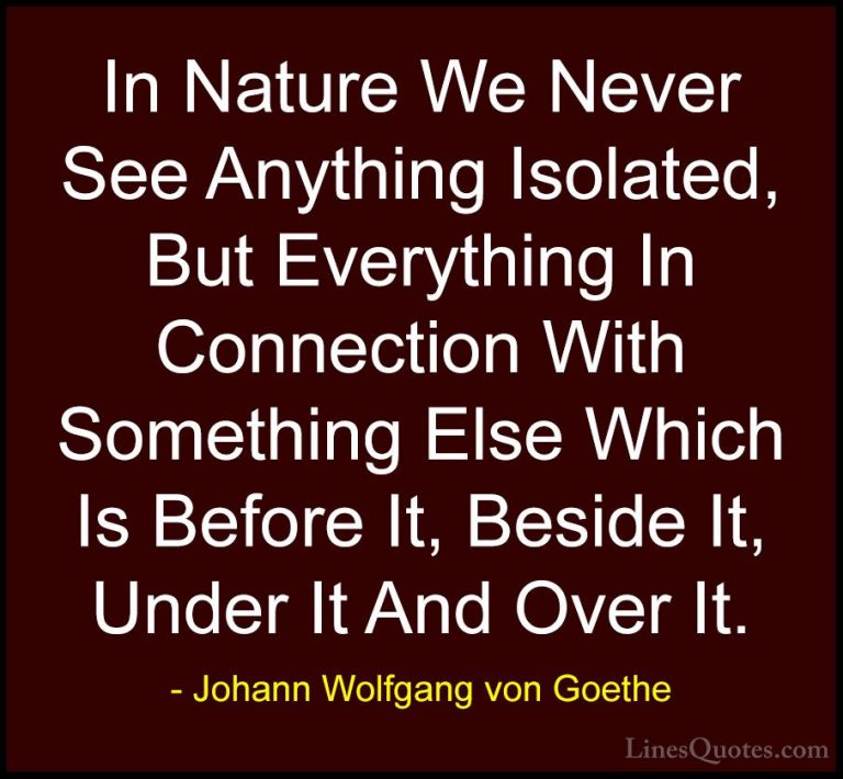 Johann Wolfgang von Goethe Quotes (160) - In Nature We Never See ... - QuotesIn Nature We Never See Anything Isolated, But Everything In Connection With Something Else Which Is Before It, Beside It, Under It And Over It.