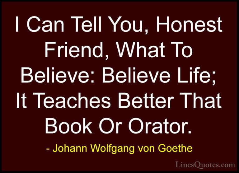 Johann Wolfgang von Goethe Quotes (169) - I Can Tell You, Honest ... - QuotesI Can Tell You, Honest Friend, What To Believe: Believe Life; It Teaches Better That Book Or Orator.
