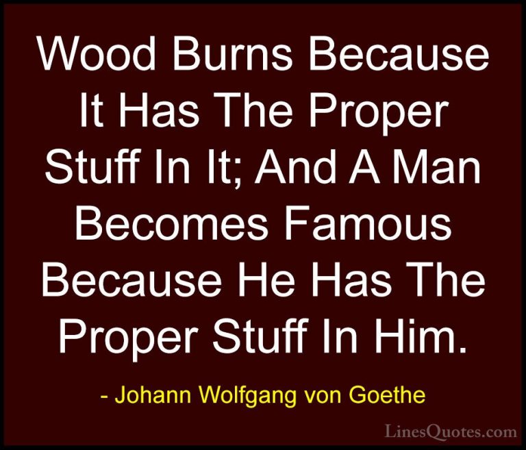 Johann Wolfgang von Goethe Quotes (191) - Wood Burns Because It H... - QuotesWood Burns Because It Has The Proper Stuff In It; And A Man Becomes Famous Because He Has The Proper Stuff In Him.