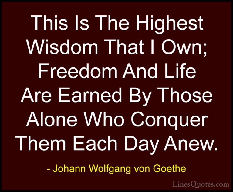 Johann Wolfgang von Goethe Quotes (209) - This Is The Highest Wis... - QuotesThis Is The Highest Wisdom That I Own; Freedom And Life Are Earned By Those Alone Who Conquer Them Each Day Anew.