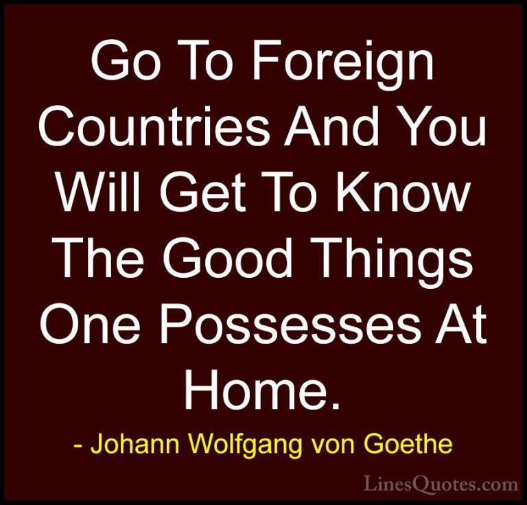 Johann Wolfgang von Goethe Quotes (245) - Go To Foreign Countries... - QuotesGo To Foreign Countries And You Will Get To Know The Good Things One Possesses At Home.