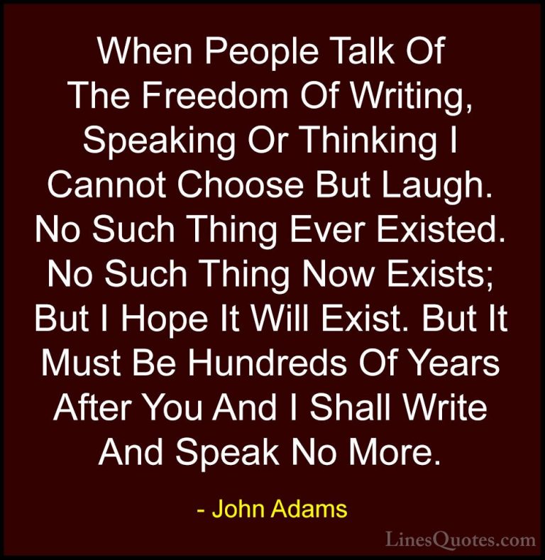 John Adams Quotes (15) - When People Talk Of The Freedom Of Writi... - QuotesWhen People Talk Of The Freedom Of Writing, Speaking Or Thinking I Cannot Choose But Laugh. No Such Thing Ever Existed. No Such Thing Now Exists; But I Hope It Will Exist. But It Must Be Hundreds Of Years After You And I Shall Write And Speak No More.