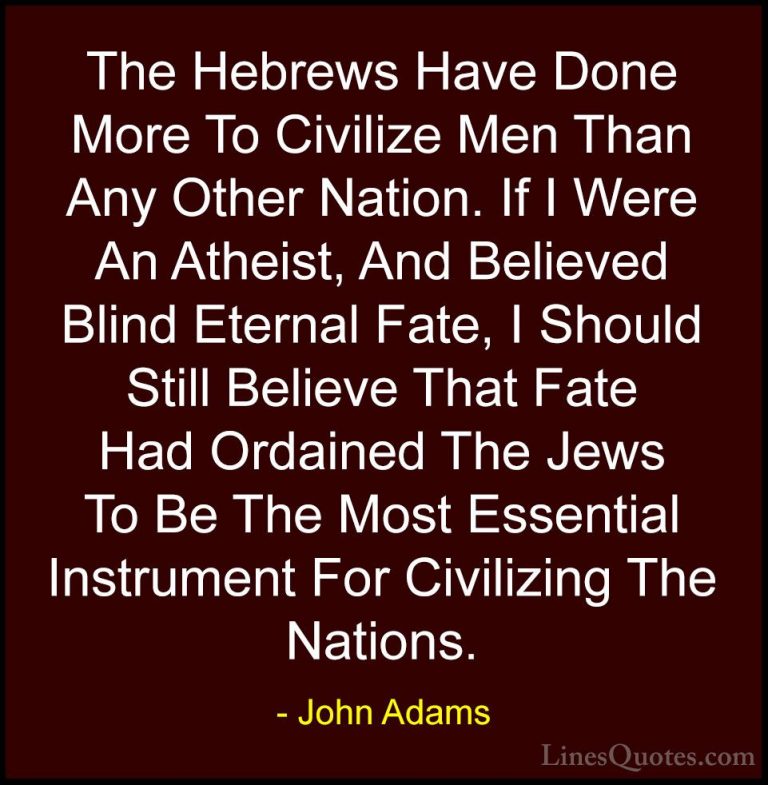 John Adams Quotes (18) - The Hebrews Have Done More To Civilize M... - QuotesThe Hebrews Have Done More To Civilize Men Than Any Other Nation. If I Were An Atheist, And Believed Blind Eternal Fate, I Should Still Believe That Fate Had Ordained The Jews To Be The Most Essential Instrument For Civilizing The Nations.