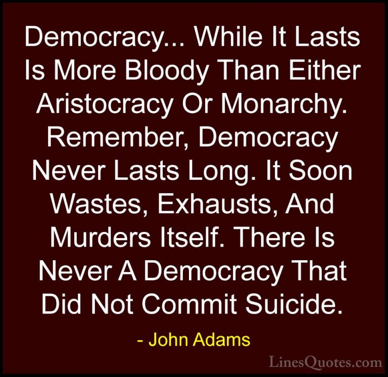 John Adams Quotes (2) - Democracy... While It Lasts Is More Blood... - QuotesDemocracy... While It Lasts Is More Bloody Than Either Aristocracy Or Monarchy. Remember, Democracy Never Lasts Long. It Soon Wastes, Exhausts, And Murders Itself. There Is Never A Democracy That Did Not Commit Suicide.