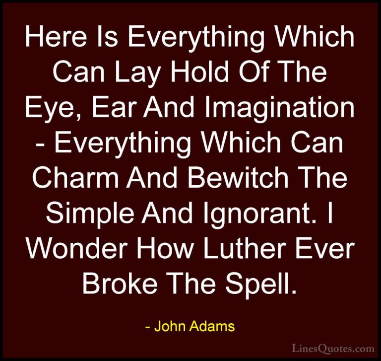 John Adams Quotes (23) - Here Is Everything Which Can Lay Hold Of... - QuotesHere Is Everything Which Can Lay Hold Of The Eye, Ear And Imagination - Everything Which Can Charm And Bewitch The Simple And Ignorant. I Wonder How Luther Ever Broke The Spell.