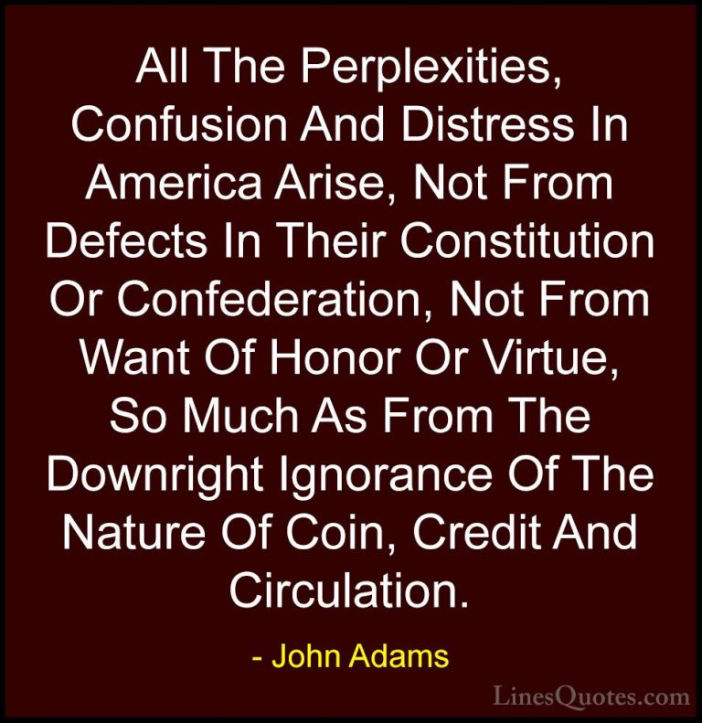 John Adams Quotes (28) - All The Perplexities, Confusion And Dist... - QuotesAll The Perplexities, Confusion And Distress In America Arise, Not From Defects In Their Constitution Or Confederation, Not From Want Of Honor Or Virtue, So Much As From The Downright Ignorance Of The Nature Of Coin, Credit And Circulation.