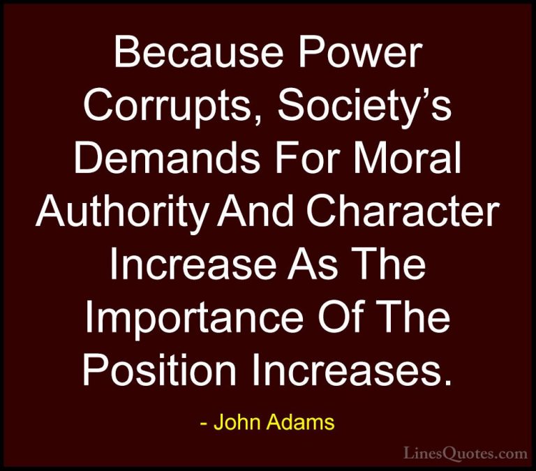 John Adams Quotes (3) - Because Power Corrupts, Society's Demands... - QuotesBecause Power Corrupts, Society's Demands For Moral Authority And Character Increase As The Importance Of The Position Increases.