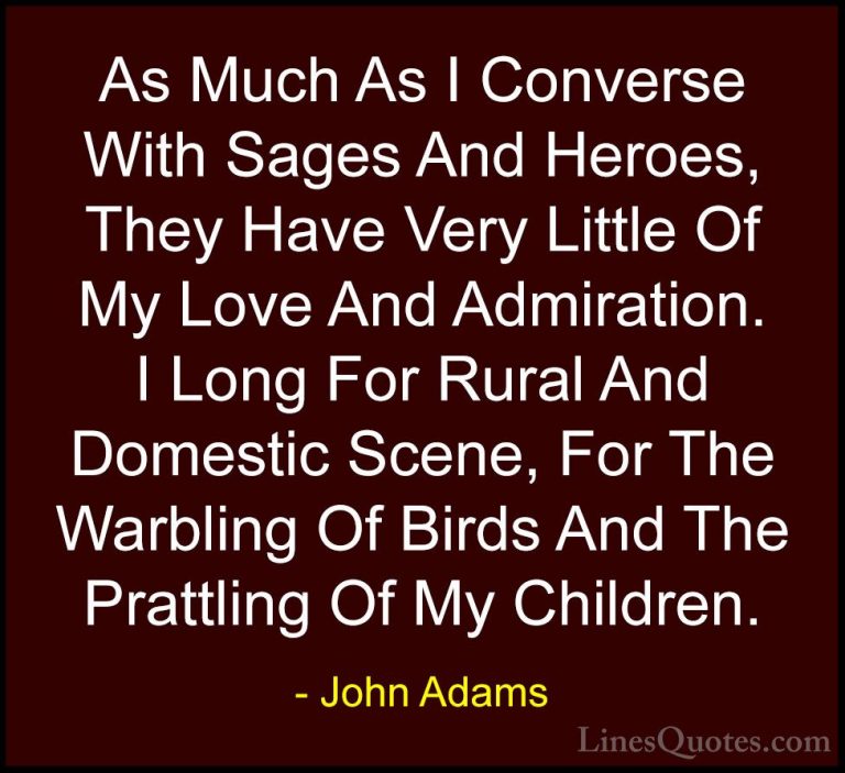 John Adams Quotes (31) - As Much As I Converse With Sages And Her... - QuotesAs Much As I Converse With Sages And Heroes, They Have Very Little Of My Love And Admiration. I Long For Rural And Domestic Scene, For The Warbling Of Birds And The Prattling Of My Children.