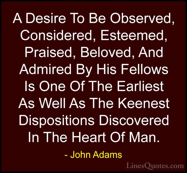 John Adams Quotes (35) - A Desire To Be Observed, Considered, Est... - QuotesA Desire To Be Observed, Considered, Esteemed, Praised, Beloved, And Admired By His Fellows Is One Of The Earliest As Well As The Keenest Dispositions Discovered In The Heart Of Man.
