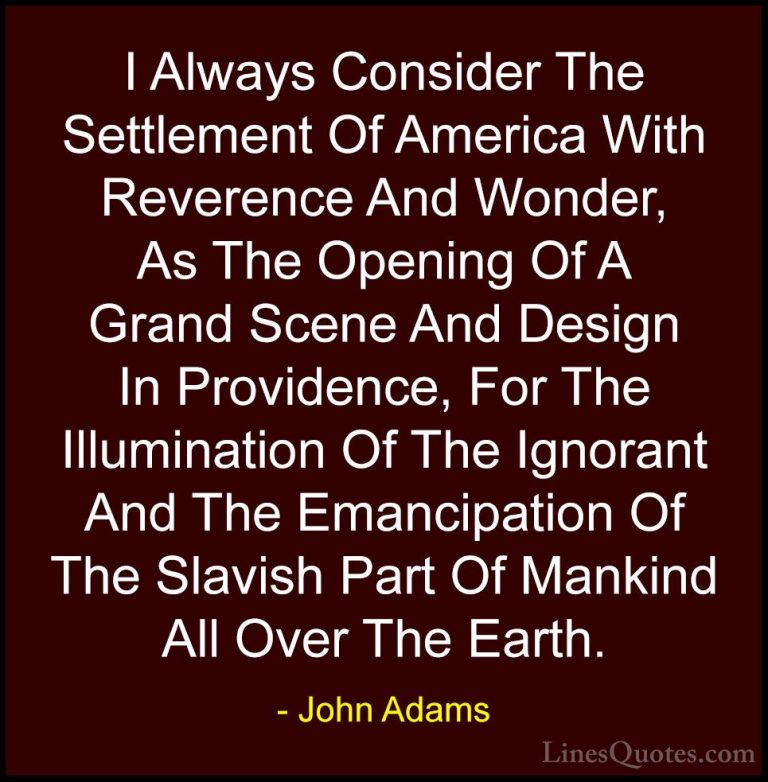John Adams Quotes (37) - I Always Consider The Settlement Of Amer... - QuotesI Always Consider The Settlement Of America With Reverence And Wonder, As The Opening Of A Grand Scene And Design In Providence, For The Illumination Of The Ignorant And The Emancipation Of The Slavish Part Of Mankind All Over The Earth.