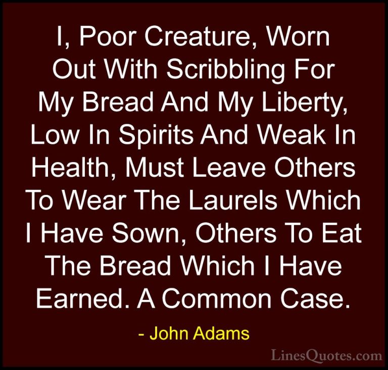 John Adams Quotes (38) - I, Poor Creature, Worn Out With Scribbli... - QuotesI, Poor Creature, Worn Out With Scribbling For My Bread And My Liberty, Low In Spirits And Weak In Health, Must Leave Others To Wear The Laurels Which I Have Sown, Others To Eat The Bread Which I Have Earned. A Common Case.