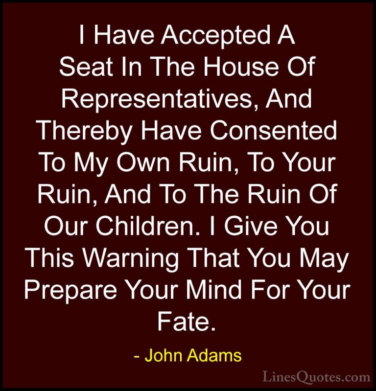 John Adams Quotes (53) - I Have Accepted A Seat In The House Of R... - QuotesI Have Accepted A Seat In The House Of Representatives, And Thereby Have Consented To My Own Ruin, To Your Ruin, And To The Ruin Of Our Children. I Give You This Warning That You May Prepare Your Mind For Your Fate.
