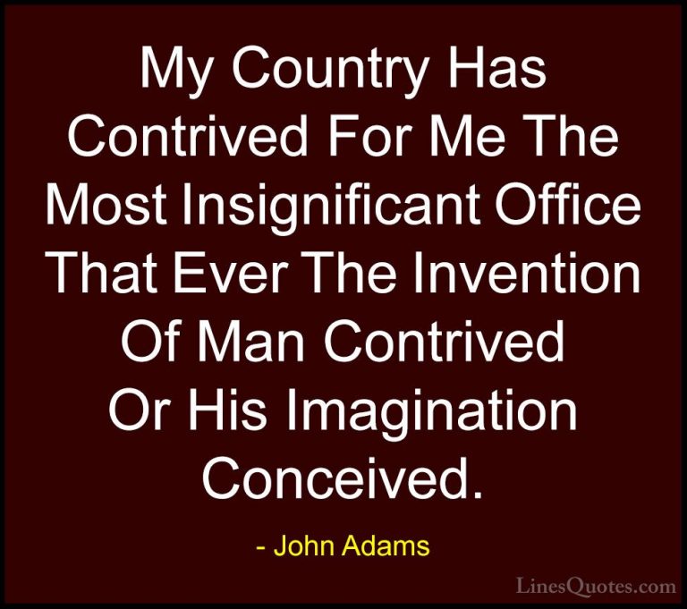 John Adams Quotes (64) - My Country Has Contrived For Me The Most... - QuotesMy Country Has Contrived For Me The Most Insignificant Office That Ever The Invention Of Man Contrived Or His Imagination Conceived.