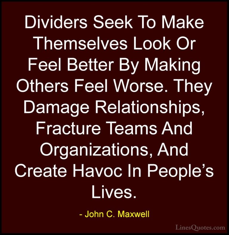 John C. Maxwell Quotes (104) - Dividers Seek To Make Themselves L... - QuotesDividers Seek To Make Themselves Look Or Feel Better By Making Others Feel Worse. They Damage Relationships, Fracture Teams And Organizations, And Create Havoc In People's Lives.