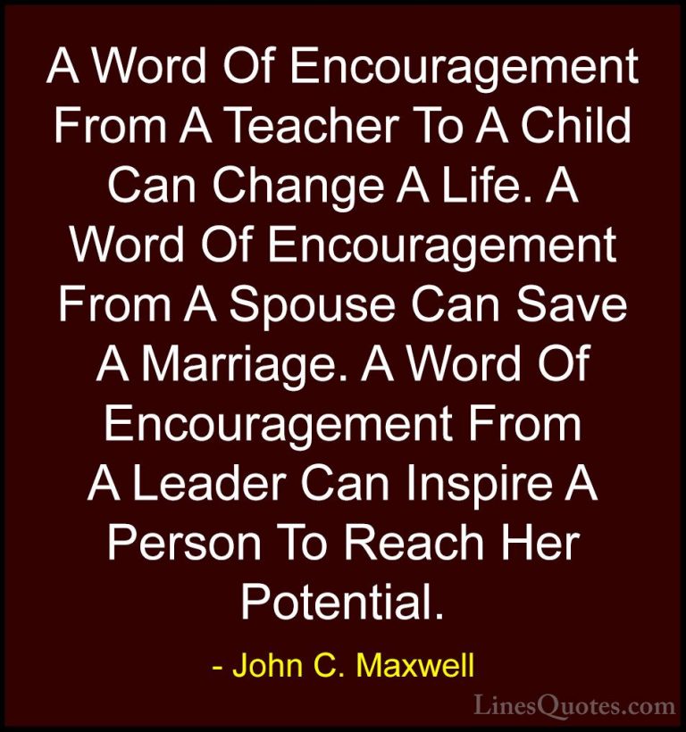 John C. Maxwell Quotes (110) - A Word Of Encouragement From A Tea... - QuotesA Word Of Encouragement From A Teacher To A Child Can Change A Life. A Word Of Encouragement From A Spouse Can Save A Marriage. A Word Of Encouragement From A Leader Can Inspire A Person To Reach Her Potential.