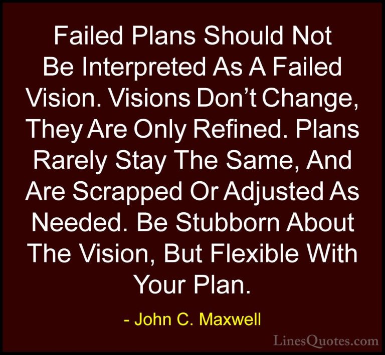 John C. Maxwell Quotes (114) - Failed Plans Should Not Be Interpr... - QuotesFailed Plans Should Not Be Interpreted As A Failed Vision. Visions Don't Change, They Are Only Refined. Plans Rarely Stay The Same, And Are Scrapped Or Adjusted As Needed. Be Stubborn About The Vision, But Flexible With Your Plan.
