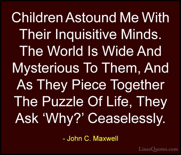 John C. Maxwell Quotes (116) - Children Astound Me With Their Inq... - QuotesChildren Astound Me With Their Inquisitive Minds. The World Is Wide And Mysterious To Them, And As They Piece Together The Puzzle Of Life, They Ask 'Why?' Ceaselessly.