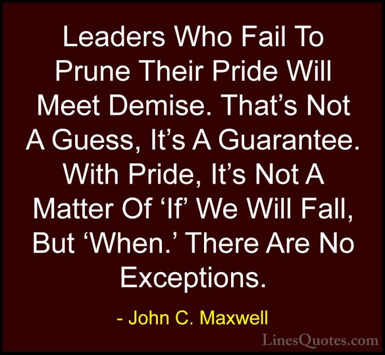 John C. Maxwell Quotes (119) - Leaders Who Fail To Prune Their Pr... - QuotesLeaders Who Fail To Prune Their Pride Will Meet Demise. That's Not A Guess, It's A Guarantee. With Pride, It's Not A Matter Of 'If' We Will Fall, But 'When.' There Are No Exceptions.