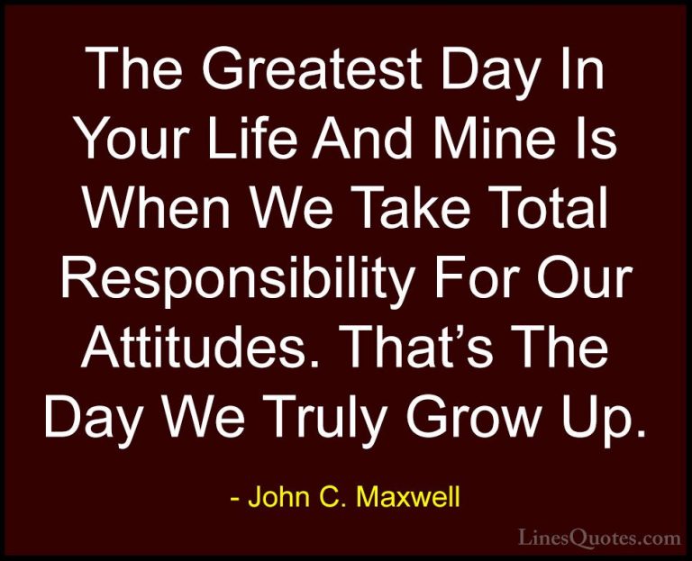 John C. Maxwell Quotes (124) - The Greatest Day In Your Life And ... - QuotesThe Greatest Day In Your Life And Mine Is When We Take Total Responsibility For Our Attitudes. That's The Day We Truly Grow Up.