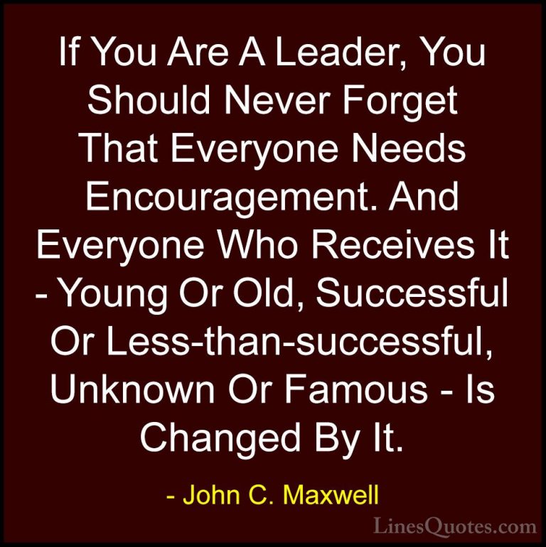 John C. Maxwell Quotes (128) - If You Are A Leader, You Should Ne... - QuotesIf You Are A Leader, You Should Never Forget That Everyone Needs Encouragement. And Everyone Who Receives It - Young Or Old, Successful Or Less-than-successful, Unknown Or Famous - Is Changed By It.