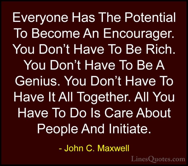 John C. Maxwell Quotes (129) - Everyone Has The Potential To Beco... - QuotesEveryone Has The Potential To Become An Encourager. You Don't Have To Be Rich. You Don't Have To Be A Genius. You Don't Have To Have It All Together. All You Have To Do Is Care About People And Initiate.