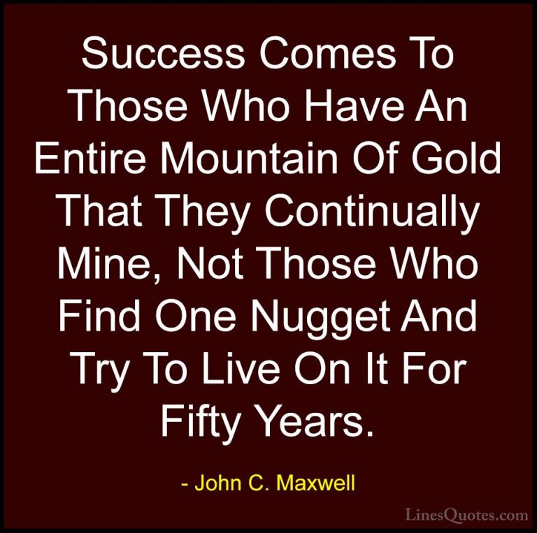 John C. Maxwell Quotes (135) - Success Comes To Those Who Have An... - QuotesSuccess Comes To Those Who Have An Entire Mountain Of Gold That They Continually Mine, Not Those Who Find One Nugget And Try To Live On It For Fifty Years.