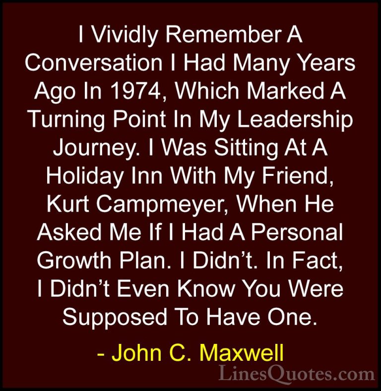 John C. Maxwell Quotes (136) - I Vividly Remember A Conversation ... - QuotesI Vividly Remember A Conversation I Had Many Years Ago In 1974, Which Marked A Turning Point In My Leadership Journey. I Was Sitting At A Holiday Inn With My Friend, Kurt Campmeyer, When He Asked Me If I Had A Personal Growth Plan. I Didn't. In Fact, I Didn't Even Know You Were Supposed To Have One.